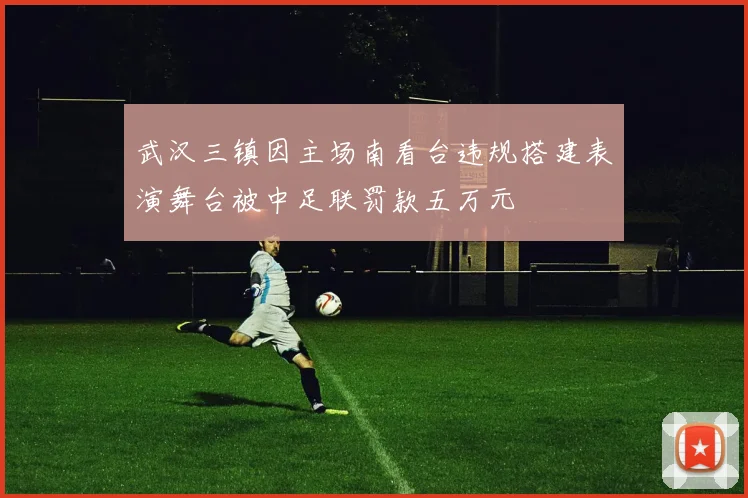 武汉三镇因主场南看台违规搭建表演舞台被中足联罚款五万元