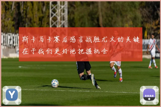 斯卡马卡赛后感言战胜尤文的关键在于我们更好地把握机会