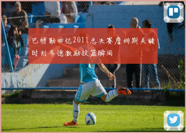 巴特勒回忆2011总决赛詹姆斯关键时刻韦德激励投篮瞬间