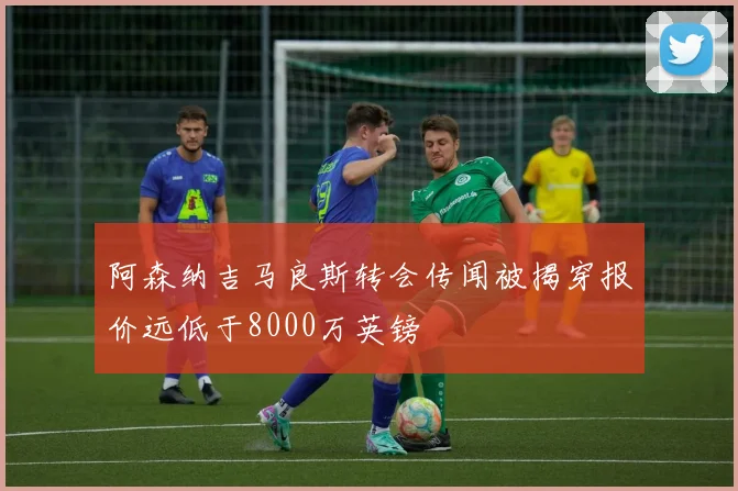 阿森纳吉马良斯转会传闻被揭穿报价远低于8000万英镑