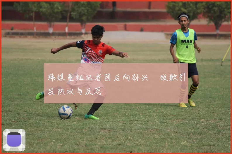 韩媒重组记者团后向孙兴慜致歉引发热议与反思
