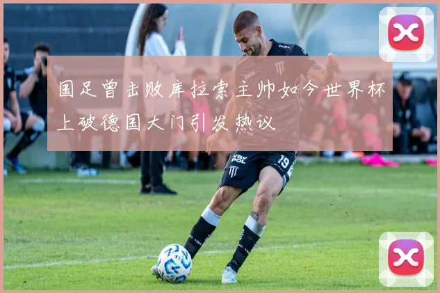 国足曾击败库拉索主帅如今世界杯上破德国大门引发热议