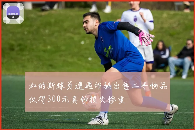 加的斯球员遭遇诈骗出售二手物品仅得300元真钞损失惨重
