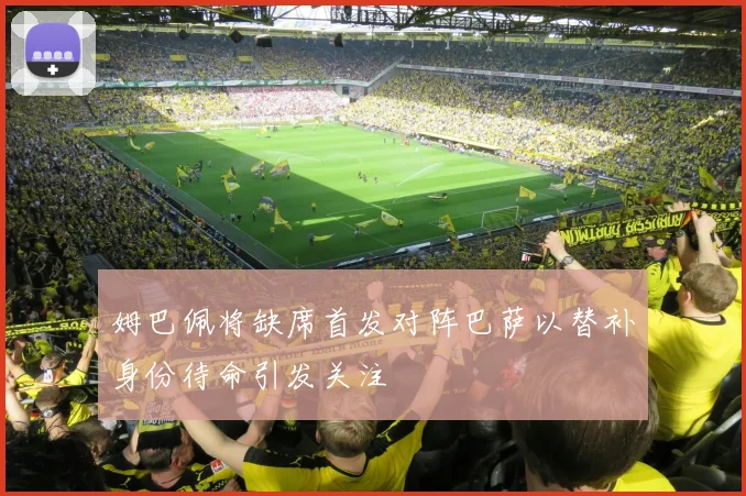 姆巴佩将缺席首发对阵巴萨以替补身份待命引发关注