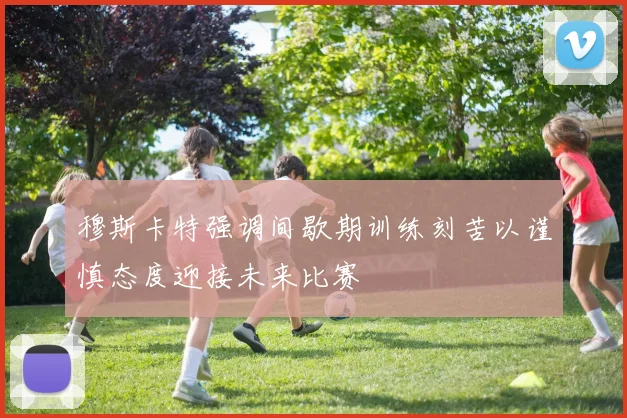 穆斯卡特强调间歇期训练刻苦以谨慎态度迎接未来比赛