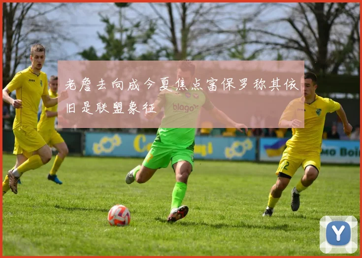 老詹去向成今夏焦点富保罗称其依旧是联盟象征
