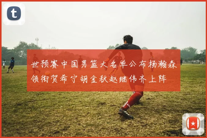 世预赛中国男篮大名单公布杨瀚森领衔贺希宁胡金秋赵继伟齐上阵