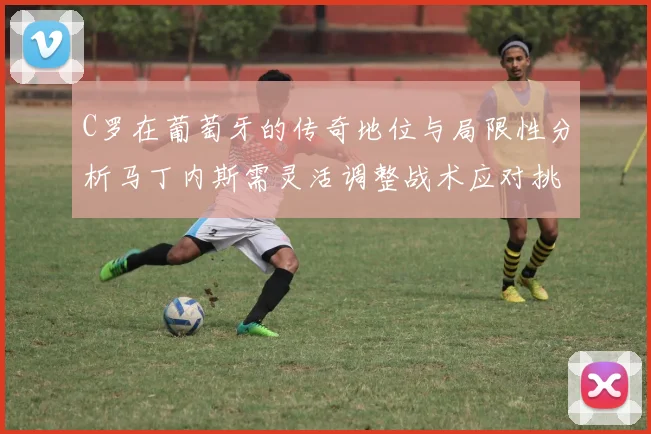 C罗在葡萄牙的传奇地位与局限性分析马丁内斯需灵活调整战术应对挑战