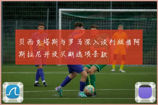贝西克塔斯与罗马深入谈判租借阿斯拉尼并设买断选项条款