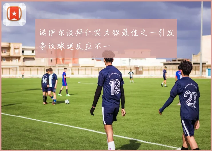 诺伊尔谈拜仁实力称最佳之一引发争议球迷反应不一