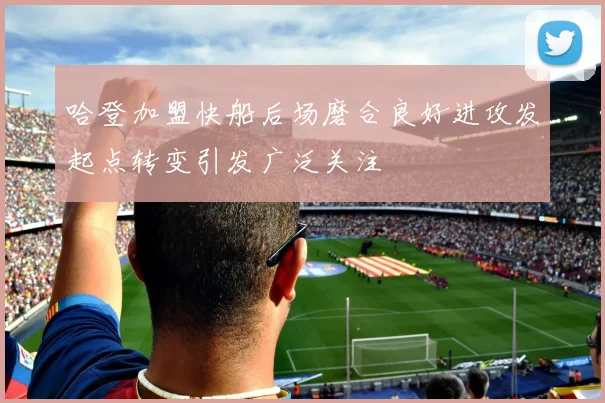 哈登加盟快船后场磨合良好进攻发起点转变引发广泛关注