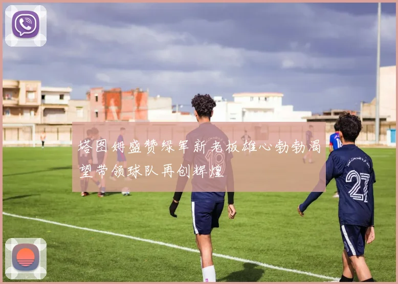 塔图姆盛赞绿军新老板雄心勃勃渴望带领球队再创辉煌