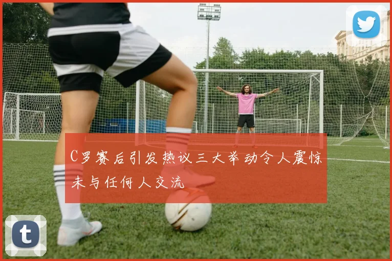 C罗赛后引发热议三大举动令人震惊未与任何人交流