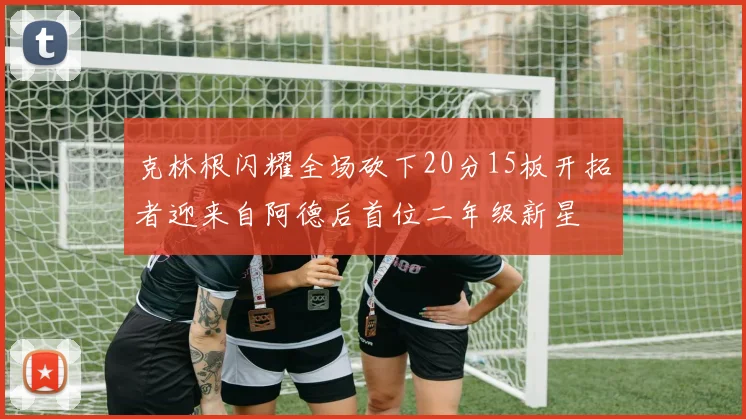 克林根闪耀全场砍下20分15板开拓者迎来自阿德后首位二年级新星