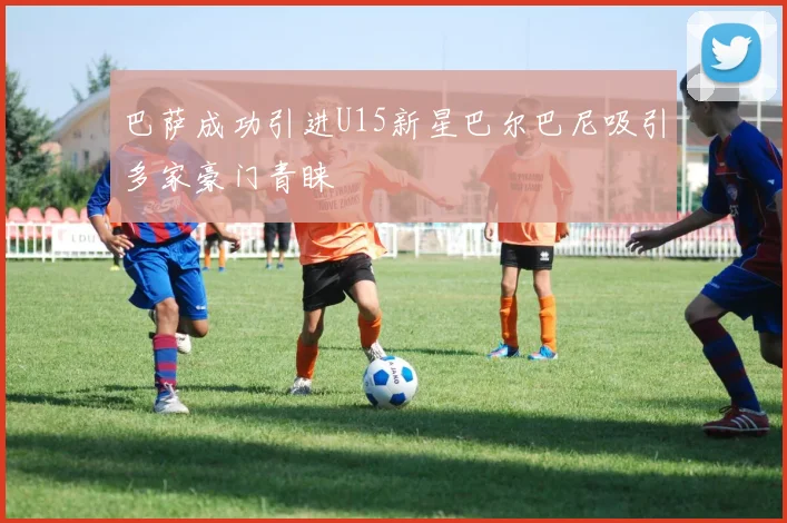 巴萨成功引进U15新星巴尔巴尼吸引多家豪门青睐