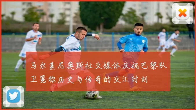 马尔基尼奥斯社交媒体庆祝巴黎队卫冕称历史与传奇的交汇时刻
