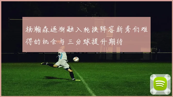 杨瀚森逐渐融入轮换阵容新秀们难得的机会与三分球提升期待