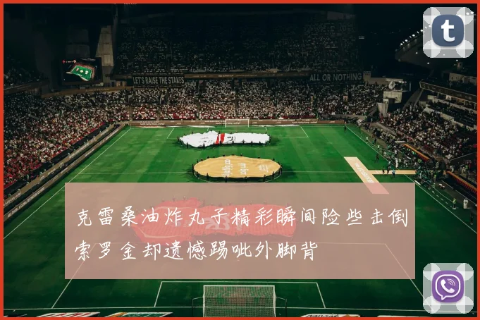 克雷桑油炸丸子精彩瞬间险些击倒索罗金却遗憾踢呲外脚背