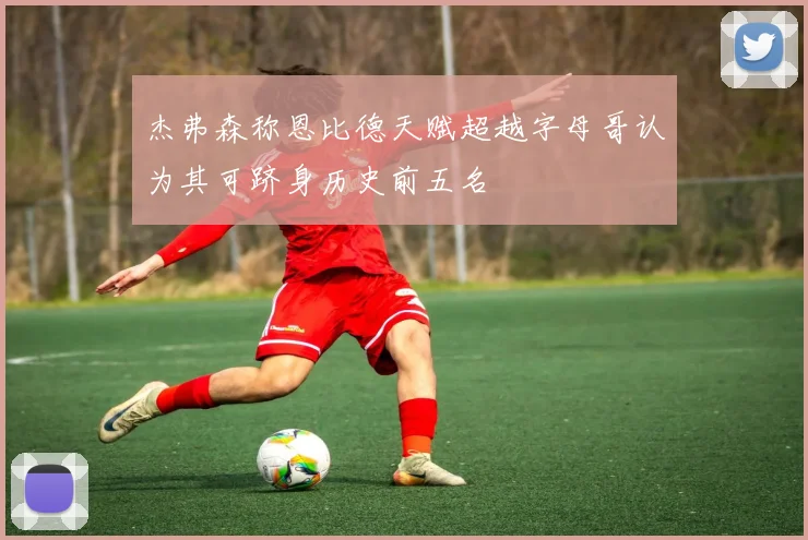 杰弗森称恩比德天赋超越字母哥认为其可跻身历史前五名