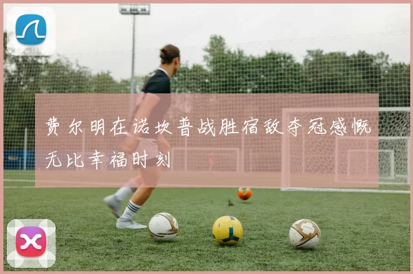 费尔明在诺坎普战胜宿敌夺冠感慨无比幸福时刻
