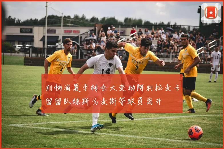 利物浦夏季转会大变动阿利松麦卡留留队琼斯戈麦斯等球员离开