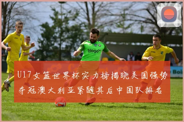 U17女篮世界杯实力榜揭晓美国强势夺冠澳大利亚紧随其后中国队排名第十